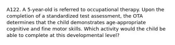 A122. A 5-year-old is referred to occupational therapy. Upon the completion of a standardized test assessment, the OTA determines that the child demonstrates age-appropriate cognitive and fine motor skills. Which activity would the child be able to complete at this developmental level?