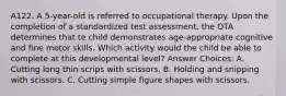 A122. A 5-year-old is referred to occupational therapy. Upon the completion of a standardized test assessment, the OTA determines that te child demonstrates age-appropriate cognitive and fine motor skills. Which activity would the child be able to complete at this developmental level? Answer Choices: A. Cutting long thin scrips with scissors. B. Holding and snipping with scissors. C. Cutting simple figure shapes with scissors.