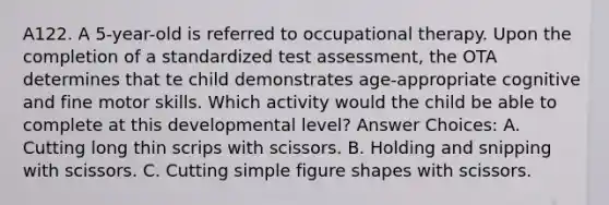 A122. A 5-year-old is referred to occupational therapy. Upon the completion of a standardized test assessment, the OTA determines that te child demonstrates age-appropriate cognitive and fine motor skills. Which activity would the child be able to complete at this developmental level? Answer Choices: A. Cutting long thin scrips with scissors. B. Holding and snipping with scissors. C. Cutting simple figure shapes with scissors.