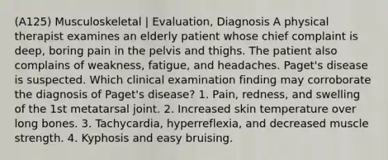 (A125) Musculoskeletal | Evaluation, Diagnosis A physical therapist examines an elderly patient whose chief complaint is deep, boring pain in the pelvis and thighs. The patient also complains of weakness, fatigue, and headaches. Paget's disease is suspected. Which clinical examination finding may corroborate the diagnosis of Paget's disease? 1. Pain, redness, and swelling of the 1st metatarsal joint. 2. Increased skin temperature over long bones. 3. Tachycardia, hyperreflexia, and decreased muscle strength. 4. Kyphosis and easy bruising.