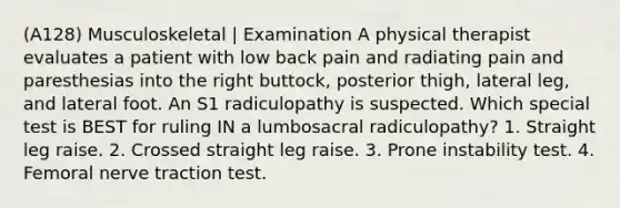 (A128) Musculoskeletal | Examination A physical therapist evaluates a patient with low back pain and radiating pain and paresthesias into the right buttock, posterior thigh, lateral leg, and lateral foot. An S1 radiculopathy is suspected. Which special test is BEST for ruling IN a lumbosacral radiculopathy? 1. Straight leg raise. 2. Crossed straight leg raise. 3. Prone instability test. 4. Femoral nerve traction test.