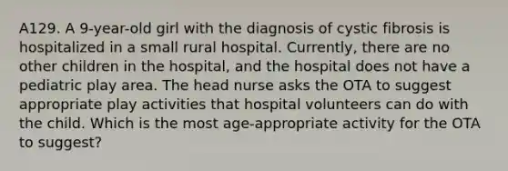 A129. A 9-year-old girl with the diagnosis of cystic fibrosis is hospitalized in a small rural hospital. Currently, there are no other children in the hospital, and the hospital does not have a pediatric play area. The head nurse asks the OTA to suggest appropriate play activities that hospital volunteers can do with the child. Which is the most age-appropriate activity for the OTA to suggest?