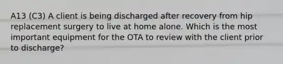 A13 (C3) A client is being discharged after recovery from hip replacement surgery to live at home alone. Which is the most important equipment for the OTA to review with the client prior to discharge?