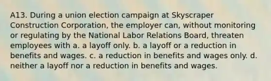 A13. During a union election campaign at Skyscraper Construction Corporation, the employer can, without monitoring or regulating by the National Labor Relations Board, threaten employees with a. a layoff only. b. a layoff or a reduction in benefits and wages. c. a reduction in benefits and wages only. d. neither a layoff nor a reduction in benefits and wages.