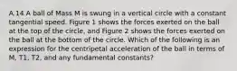 A.14 A ball of Mass M is swung in a vertical circle with a constant tangential speed. Figure 1 shows the forces exerted on the ball at the top of the circle, and Figure 2 shows the forces exerted on the ball at the bottom of the circle. Which of the following is an expression for the centripetal acceleration of the ball in terms of M, T1, T2, and any fundamental constants?