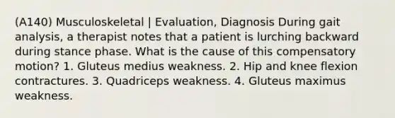 (A140) Musculoskeletal | Evaluation, Diagnosis During gait analysis, a therapist notes that a patient is lurching backward during stance phase. What is the cause of this compensatory motion? 1. Gluteus medius weakness. 2. Hip and knee flexion contractures. 3. Quadriceps weakness. 4. Gluteus maximus weakness.