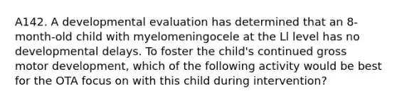 A142. A developmental evaluation has determined that an 8-month-old child with myelomeningocele at the Ll level has no developmental delays. To foster the child's continued gross motor development, which of the following activity would be best for the OTA focus on with this child during intervention?