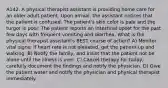 A142. A physical therapist assistant is providing home care for an older adult patient. Upon arrival, the assistant notices that the patient is confused. The patient's skin color is pale and the turgor is poor. The patient reports an intestinal upset for the past few days with frequent vomiting and diarrhea. What is the physical therapist assistant's BEST course of action? A) Monitor vital signs; if heart rate is not elevated, get the patient up and walking. B) Notify the family, and insist that the patient not be alone until the illness is over. C) Cancel therapy for today, carefully document the findings and notify the physician. D) Give the patient water and notify the physician and physical therapist immediately.