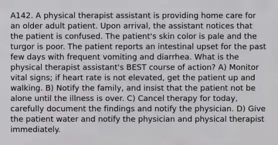 A142. A physical therapist assistant is providing home care for an older adult patient. Upon arrival, the assistant notices that the patient is confused. The patient's skin color is pale and the turgor is poor. The patient reports an intestinal upset for the past few days with frequent vomiting and diarrhea. What is the physical therapist assistant's BEST course of action? A) Monitor vital signs; if heart rate is not elevated, get the patient up and walking. B) Notify the family, and insist that the patient not be alone until the illness is over. C) Cancel therapy for today, carefully document the findings and notify the physician. D) Give the patient water and notify the physician and physical therapist immediately.