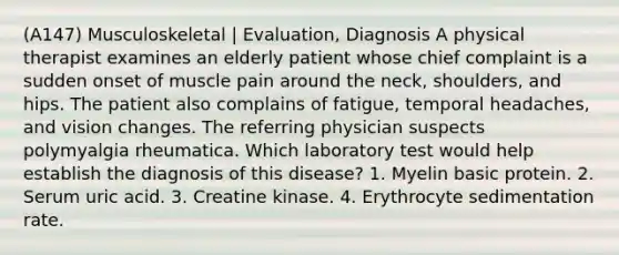 (A147) Musculoskeletal | Evaluation, Diagnosis A physical therapist examines an elderly patient whose chief complaint is a sudden onset of muscle pain around the neck, shoulders, and hips. The patient also complains of fatigue, temporal headaches, and vision changes. The referring physician suspects polymyalgia rheumatica. Which laboratory test would help establish the diagnosis of this disease? 1. Myelin basic protein. 2. Serum uric acid. 3. Creatine kinase. 4. Erythrocyte sedimentation rate.