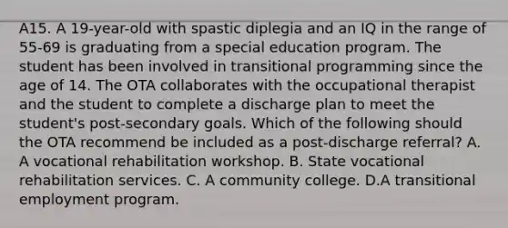 A15. A 19-year-old with spastic diplegia and an IQ in the range of 55-69 is graduating from a special education program. The student has been involved in transitional programming since the age of 14. The OTA collaborates with the occupational therapist and the student to complete a discharge plan to meet the student's post-secondary goals. Which of the following should the OTA recommend be included as a post-discharge referral? A. A vocational rehabilitation workshop. B. State vocational rehabilitation services. C. A community college. D.A transitional employment program.