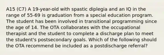 A15 (C7) A 19-year-old with spastic diplegia and an IQ in the range of 55-69 is graduation from a special education program. The student has been involved in transitional programming since the age of 14. The OTA collaborates with the occupational therapist and the student to complete a discharge plan to meet the student's postsecondary goals. Which of the following should the OTA recommend be included as a postdischarge referral?