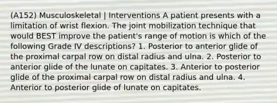 (A152) Musculoskeletal | Interventions A patient presents with a limitation of wrist flexion. The joint mobilization technique that would BEST improve the patient's range of motion is which of the following Grade IV descriptions? 1. Posterior to anterior glide of the proximal carpal row on distal radius and ulna. 2. Posterior to anterior glide of the lunate on capitates. 3. Anterior to posterior glide of the proximal carpal row on distal radius and ulna. 4. Anterior to posterior glide of lunate on capitates.