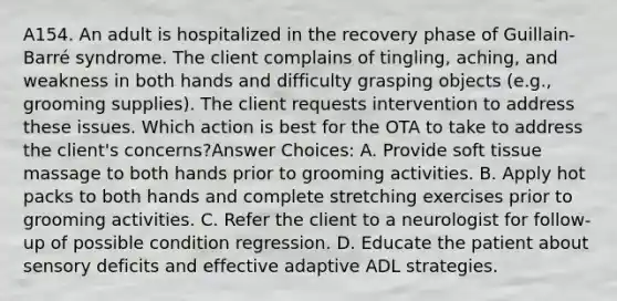 A154. An adult is hospitalized in the recovery phase of Guillain-Barré syndrome. The client complains of tingling, aching, and weakness in both hands and difficulty grasping objects (e.g., grooming supplies). The client requests intervention to address these issues. Which action is best for the OTA to take to address the client's concerns?Answer Choices: A. Provide soft tissue massage to both hands prior to grooming activities. B. Apply hot packs to both hands and complete stretching exercises prior to grooming activities. C. Refer the client to a neurologist for follow-up of possible condition regression. D. Educate the patient about sensory deficits and effective adaptive ADL strategies.