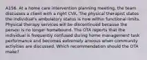 A156. At a home care intervention planning meeting, the team discusses a client with a right CVA. The physical therapist states the individual's ambulatory status is now within functional limits. Physical therapy services will be discontinued because the person is no longer homebound. The OTA reports that the individual is frequently confused during home management task performance and becomes extremely anxious when community activities are discussed. Which recommendation should the OTA make?