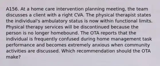 A156. At a home care intervention planning meeting, the team discusses a client with a right CVA. The physical therapist states the individual's ambulatory status is now within functional limits. Physical therapy services will be discontinued because the person is no longer homebound. The OTA reports that the individual is frequently confused during home management task performance and becomes extremely anxious when community activities are discussed. Which recommendation should the OTA make?