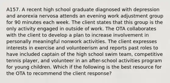 A157. A recent high school graduate diagnosed with depression and anorexia nervosa attends an evening work adjustment group for 90 minutes each week. The client states that this group is the only activity engaged in outside of work. The OTA collaborates with the client to develop a plan to increase involvement in personally meaningful nonwork activities. The client expresses interests in exercise and volunteerism and reports past roles to have included captain of the high school swim team, competitive tennis player, and volunteer in an after-school activities program for young children. Which if the following is the best resource for the OTA to recommend the client response?