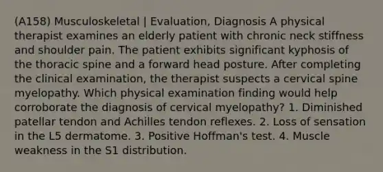 (A158) Musculoskeletal | Evaluation, Diagnosis A physical therapist examines an elderly patient with chronic neck stiffness and shoulder pain. The patient exhibits significant kyphosis of the thoracic spine and a forward head posture. After completing the clinical examination, the therapist suspects a cervical spine myelopathy. Which physical examination finding would help corroborate the diagnosis of cervical myelopathy? 1. Diminished patellar tendon and Achilles tendon reflexes. 2. Loss of sensation in the L5 dermatome. 3. Positive Hoffman's test. 4. Muscle weakness in the S1 distribution.