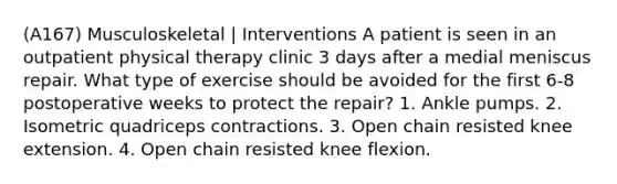 (A167) Musculoskeletal | Interventions A patient is seen in an outpatient physical therapy clinic 3 days after a medial meniscus repair. What type of exercise should be avoided for the first 6-8 postoperative weeks to protect the repair? 1. Ankle pumps. 2. Isometric quadriceps contractions. 3. Open chain resisted knee extension. 4. Open chain resisted knee flexion.