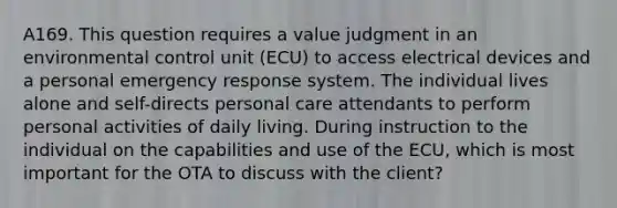 A169. This question requires a value judgment in an environmental control unit (ECU) to access electrical devices and a personal emergency response system. The individual lives alone and self-directs personal care attendants to perform personal activities of daily living. During instruction to the individual on the capabilities and use of the ECU, which is most important for the OTA to discuss with the client?