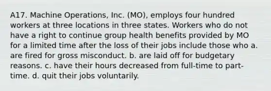 A17. Machine Operations, Inc. (MO), employs four hundred workers at three locations in three states. Workers who do not have a right to continue group health benefits provided by MO for a limited time after the loss of their jobs include those who a. are fired for gross misconduct. b. are laid off for budgetary reasons. c. have their hours decreased from full-time to part-time. d. quit their jobs voluntarily.