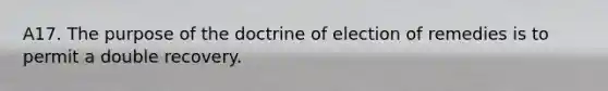 A17. The purpose of the doctrine of election of remedies is to permit a double recovery.