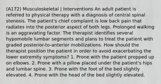 (A172) Musculoskeletal | Interventions An adult patient is referred to physical therapy with a diagnosis of central spinal stenosis. The patient's chief complaint is low back pain that radiates into the posterior aspect of both legs. Prolonged walking is an aggravating factor. The therapist identifies several hypomobile lumbar segments and plans to treat the patient with graded posterior-to-anterior mobilizations. How should the therapist position the patient in order to avoid exacerbating the lower extremity symptoms? 1. Prone with the patient propped up on elbows. 2. Prone with a pillow placed under the patient's hips and lumbar spine. 3. Prone with the foot of the bed slightly elevated. 4. Prone with the head of the bed slightly elevated.