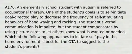 A176. An elementary school student with autism is referred to occupational therapy. One of the student's goals is to self-initiate goal-directed play to decrease the frequency of self-stimulating behaviors of hand waving and rocking. The student's verbal communication is impaired, but the student compensates by using picture cards to let others know what is wanted or needed. Which of the following approaches to initiate self-play in the home environment is best for the OTA to suggest to the student's parents?