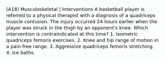 (A18) Musculoskeletal | Interventions A basketball player is referred to a physical therapist with a diagnosis of a quadriceps muscle contusion. The injury occurred 24 hours earlier when the player was struck in the thigh by an opponent's knee. Which intervention is contraindicated at this time? 1. Isometric quadriceps femoris exercises. 2. Knee and hip range of motion in a pain-free range. 3. Aggressive quadriceps femoris stretching. 4. Ice baths.