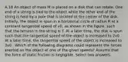 A.18 An object of mass M is placed on a disk that can rotate. One end of a string is tied to the object while the other end of the string is held by a pole that is located at the center of the disk. Initially, the object is spun in a horizontal circle of radius R at a constant tangential speed of v0, as shown in the figure, such that the tension in the string is T. At a later time, the disk is spun such that the tangential speed of the object is increased to 2v0 . At a later time, the tangential speed of the object is increased to 3v0 . Which of the following diagrams could represent the forces exerted on the object at one of the given speeds? Assume that the force of static friction is negligible. Select two answers.