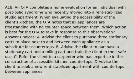 A18. An OTA completes a home evaluation for an individual with post-polio syndrome who recently moved into a rent-stabilized studio apartment. When evaluating the accessibility of the client's kitchen, the OTA notes that all appliances are freestanding with no counter space between them. Which action is best for the OTA to take in response to this observation? Answer Choices: A. Advise the client to purchase three stationary carts to place next to and between each appliance as a substitute for countertops. B. Advise the client to purchase a stationary cart and a rolling cart and train the client in their safe use. C. Refer the client to a carpenter who has expertise in the construction of accessible kitchen countertops. D.Advise the client to seek a new rent-stabilized apartment with countertops between appliances.