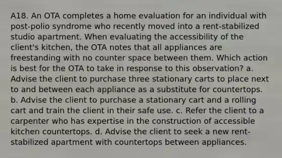 A18. An OTA completes a home evaluation for an individual with post-polio syndrome who recently moved into a rent-stabilized studio apartment. When evaluating the accessibility of the client's kitchen, the OTA notes that all appliances are freestanding with no counter space between them. Which action is best for the OTA to take in response to this observation? a. Advise the client to purchase three stationary carts to place next to and between each appliance as a substitute for countertops. b. Advise the client to purchase a stationary cart and a rolling cart and train the client in their safe use. c. Refer the client to a carpenter who has expertise in the construction of accessible kitchen countertops. d. Advise the client to seek a new rent-stabilized apartment with countertops between appliances.