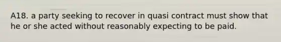 A18. a party seeking to recover in quasi contract must show that he or she acted without reasonably expecting to be paid.