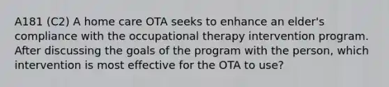 A181 (C2) A home care OTA seeks to enhance an elder's compliance with the occupational therapy intervention program. After discussing the goals of the program with the person, which intervention is most effective for the OTA to use?