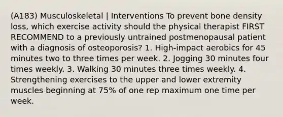 (A183) Musculoskeletal | Interventions To prevent bone density loss, which exercise activity should the physical therapist FIRST RECOMMEND to a previously untrained postmenopausal patient with a diagnosis of osteoporosis? 1. High-impact aerobics for 45 minutes two to three times per week. 2. Jogging 30 minutes four times weekly. 3. Walking 30 minutes three times weekly. 4. Strengthening exercises to the upper and lower extremity muscles beginning at 75% of one rep maximum one time per week.