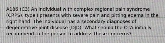 A186 (C3) An individual with complex regional pain syndrome (CRPS), type I presents with severe pain and pitting edema in the right hand. The individual has a secondary diagnoses of degenerative joint disease (DJD). What should the OTA initially recommend to the person to address these concerns?