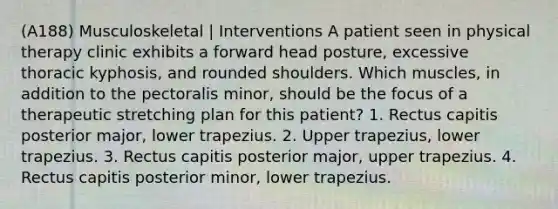 (A188) Musculoskeletal | Interventions A patient seen in physical therapy clinic exhibits a forward head posture, excessive thoracic kyphosis, and rounded shoulders. Which muscles, in addition to the pectoralis minor, should be the focus of a therapeutic stretching plan for this patient? 1. Rectus capitis posterior major, lower trapezius. 2. Upper trapezius, lower trapezius. 3. Rectus capitis posterior major, upper trapezius. 4. Rectus capitis posterior minor, lower trapezius.