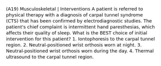 (A19) Musculoskeletal | Interventions A patient is referred to physical therapy with a diagnosis of carpal tunnel syndrome (CTS) that has been confirmed by electrodiagnostic studies. The patient's chief complaint is intermittent hand paresthesias, which affects their quality of sleep. What is the BEST choice of initial intervention for this patient? 1. Iontophoresis to the carpal tunnel region. 2. Neutral-positioned wrist orthosis worn at night. 3. Neutral-positioned wrist orthosis worn during the day. 4. Thermal ultrasound to the carpal tunnel region.