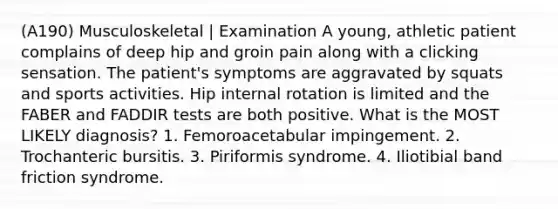 (A190) Musculoskeletal | Examination A young, athletic patient complains of deep hip and groin pain along with a clicking sensation. The patient's symptoms are aggravated by squats and sports activities. Hip internal rotation is limited and the FABER and FADDIR tests are both positive. What is the MOST LIKELY diagnosis? 1. Femoroacetabular impingement. 2. Trochanteric bursitis. 3. Piriformis syndrome. 4. Iliotibial band friction syndrome.