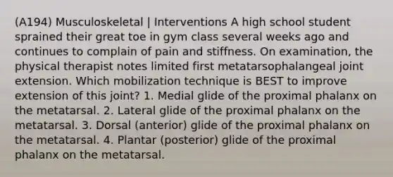 (A194) Musculoskeletal | Interventions A high school student sprained their great toe in gym class several weeks ago and continues to complain of pain and stiffness. On examination, the physical therapist notes limited first metatarsophalangeal joint extension. Which mobilization technique is BEST to improve extension of this joint? 1. Medial glide of the proximal phalanx on the metatarsal. 2. Lateral glide of the proximal phalanx on the metatarsal. 3. Dorsal (anterior) glide of the proximal phalanx on the metatarsal. 4. Plantar (posterior) glide of the proximal phalanx on the metatarsal.