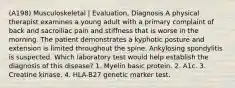 (A198) Musculoskeletal | Evaluation, Diagnosis A physical therapist examines a young adult with a primary complaint of back and sacroiliac pain and stiffness that is worse in the morning. The patient demonstrates a kyphotic posture and extension is limited throughout the spine. Ankylosing spondylitis is suspected. Which laboratory test would help establish the diagnosis of this disease? 1. Myelin basic protein. 2. A1c. 3. Creatine kinase. 4. HLA-B27 genetic marker test.