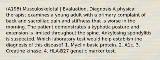 (A198) Musculoskeletal | Evaluation, Diagnosis A physical therapist examines a young adult with a primary complaint of back and sacroiliac pain and stiffness that is worse in the morning. The patient demonstrates a kyphotic posture and extension is limited throughout the spine. Ankylosing spondylitis is suspected. Which laboratory test would help establish the diagnosis of this disease? 1. Myelin basic protein. 2. A1c. 3. Creatine kinase. 4. HLA-B27 genetic marker test.