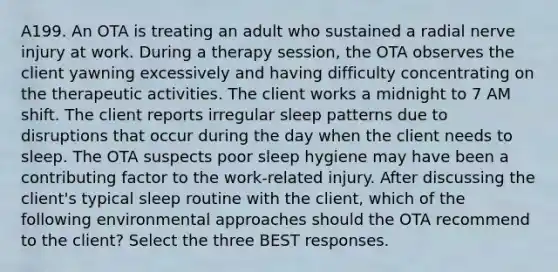 A199. An OTA is treating an adult who sustained a radial nerve injury at work. During a therapy session, the OTA observes the client yawning excessively and having difficulty concentrating on the therapeutic activities. The client works a midnight to 7 AM shift. The client reports irregular sleep patterns due to disruptions that occur during the day when the client needs to sleep. The OTA suspects poor sleep hygiene may have been a contributing factor to the work-related injury. After discussing the client's typical sleep routine with the client, which of the following environmental approaches should the OTA recommend to the client? Select the three BEST responses.