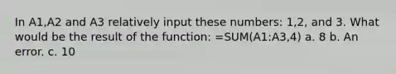 In A1,A2 and A3 relatively input these numbers: 1,2, and 3. What would be the result of the function: =SUM(A1:A3,4) a. 8 b. An error. c. 10