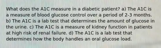 What does the A1C measure in a diabetic patient? a) The A1C is a measure of blood glucose control over a period of 2-3 months. b) The A1C is a lab test that determines the amount of glucose in the urine. c) The A1C is a measure of kidney function in patients at high risk of renal failure. d) The A1C is a lab test that determines how the body handles an oral glucose load.