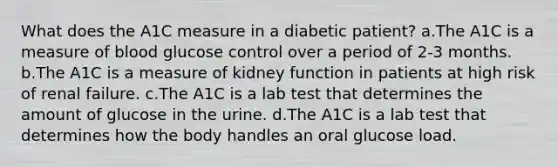 What does the A1C measure in a diabetic patient? a.The A1C is a measure of blood glucose control over a period of 2-3 months. b.The A1C is a measure of kidney function in patients at high risk of renal failure. c.The A1C is a lab test that determines the amount of glucose in the urine. d.The A1C is a lab test that determines how the body handles an oral glucose load.