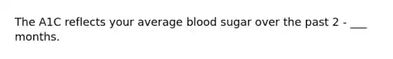 The A1C reflects your average blood sugar over the past 2 - ___ months.