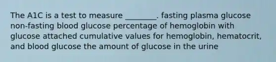 The A1C is a test to measure ________. fasting plasma glucose non-fasting blood glucose percentage of hemoglobin with glucose attached cumulative values for hemoglobin, hematocrit, and blood glucose the amount of glucose in the urine