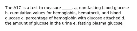 The A1C is a test to measure _____. a. non-fasting blood glucose b. cumulative values for hemoglobin, hematocrit, and blood glucose c. percentage of hemoglobin with glucose attached d. the amount of glucose in the urine e. fasting plasma glucose