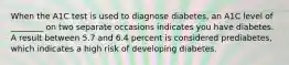 When the A1C test is used to diagnose diabetes, an A1C level of ________ on two separate occasions indicates you have diabetes. A result between 5.7 and 6.4 percent is considered prediabetes, which indicates a high risk of developing diabetes.